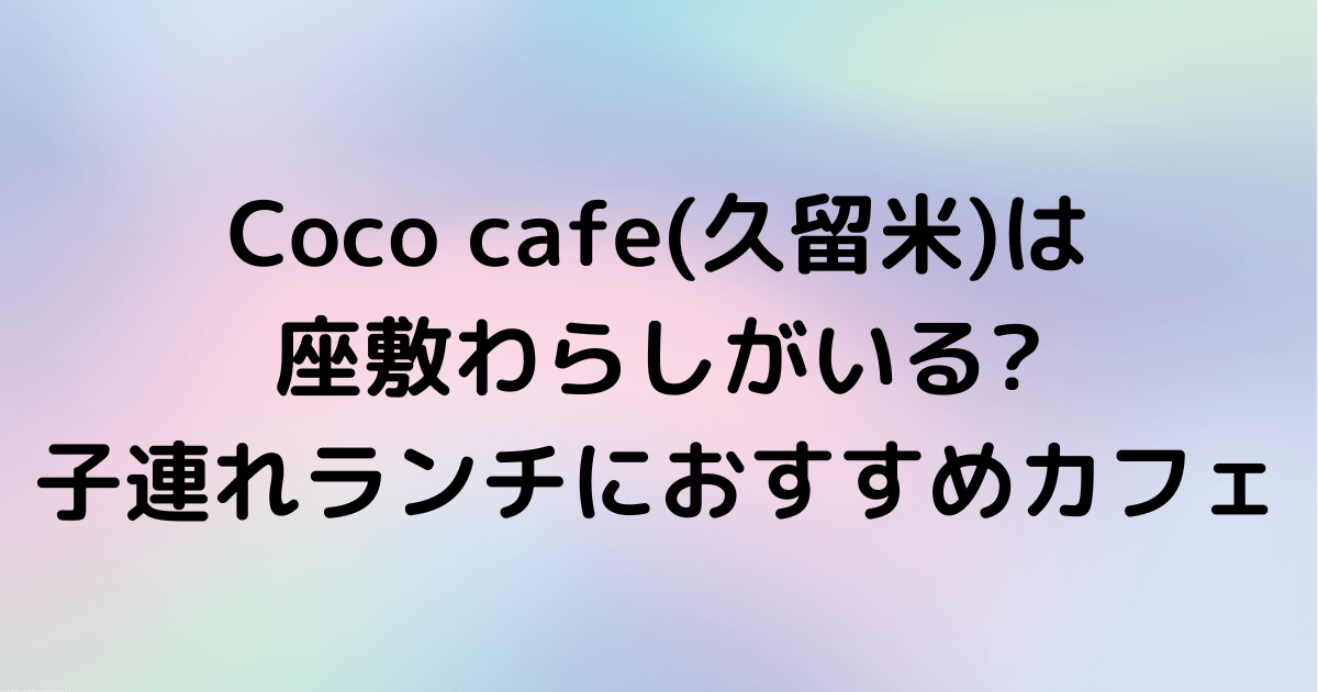 Coco Cafe 久留米 は座敷わらしがいる 子連れランチにおすすめカフェ Hanaブログ